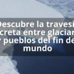 Descubre la travesía secreta entre glaciares y pueblos del fin del mundo